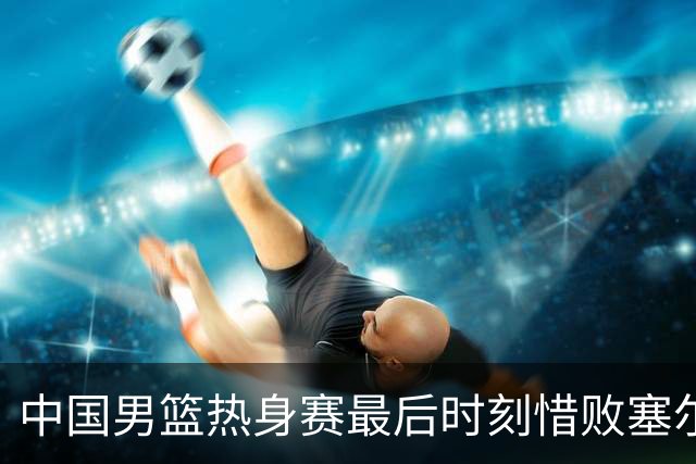 中国男篮热身赛最后时刻惜败塞尔维亚FMP俱乐部
