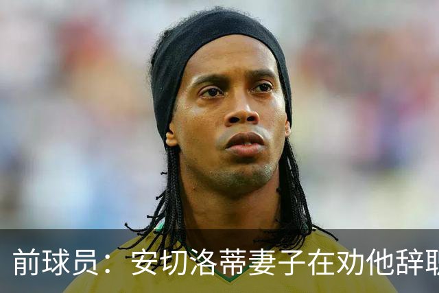 前球员：安切洛蒂妻子在劝他辞职 按我说等穆帅和皇马闹翻就行