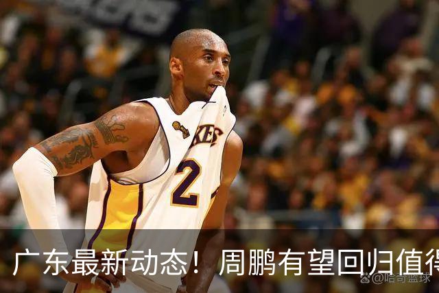广东最新动态！周鹏有望回归值得培养，朱芳雨或将卸任总经理！