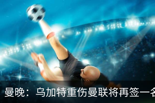 曼晚：乌加特重伤曼联将再签一名中场，可能买有英超经验的老将