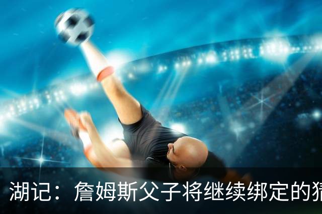 湖记：詹姆斯父子将继续绑定的猜测并不属实 布朗尼不一定离队