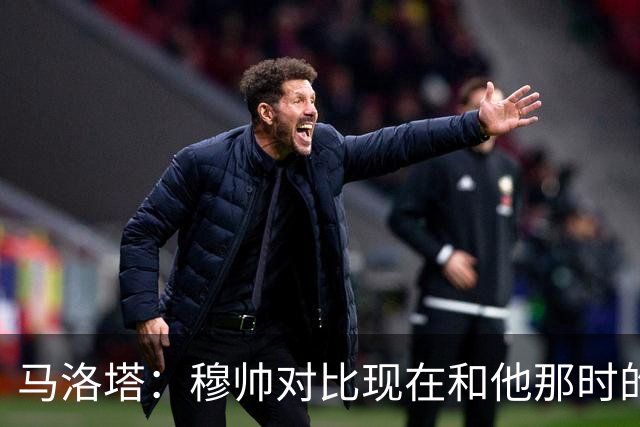 马洛塔：穆帅对比现在和他那时的球员不公平；拿欧冠我就能退休了