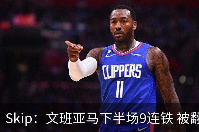 Skip：文班亚马下半场9连铁 被翻盘他也是罪魁祸首之一